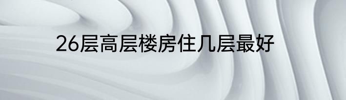 26层高层楼房住几层最好