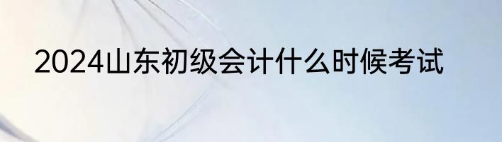 2024山东初级会计什么时候考试