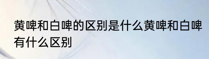 黄啤和白啤的区别是什么黄啤和白啤有什么区别