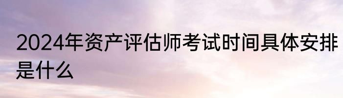 2024年资产评估师考试时间具体安排是什么