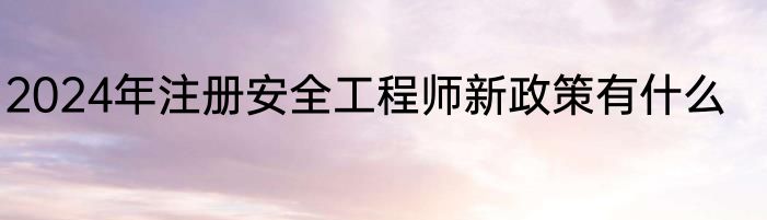 2024年注册安全工程师新政策有什么