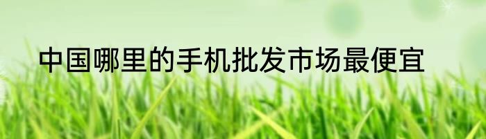 中国哪里的手机批发市场最便宜