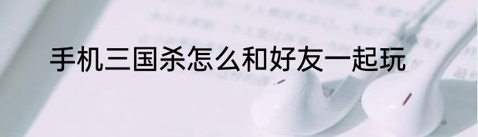 手机三国杀怎么和好友一起玩