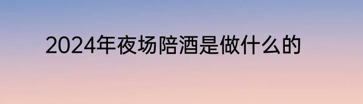 2024年夜场陪酒是做什么的