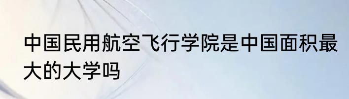 中国民用航空飞行学院是中国面积最大的大学吗