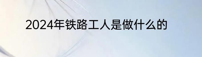 2024年铁路工人是做什么的