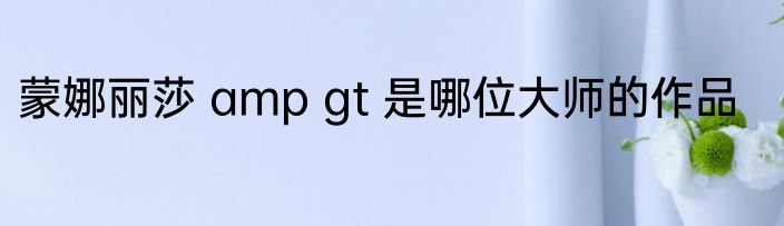 蒙娜丽莎 amp gt 是哪位大师的作品