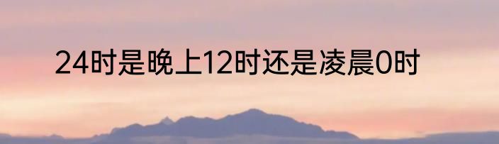 24时是晚上12时还是凌晨0时