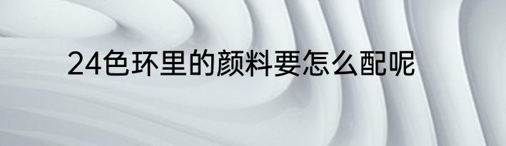 24色环里的颜料要怎么配呢