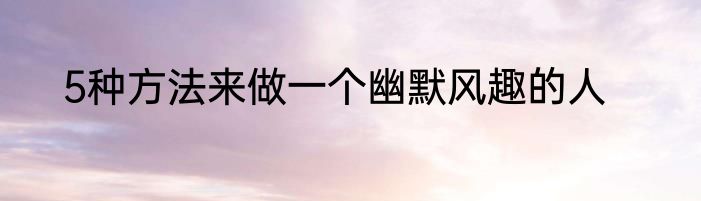5种方法来做一个幽默风趣的人