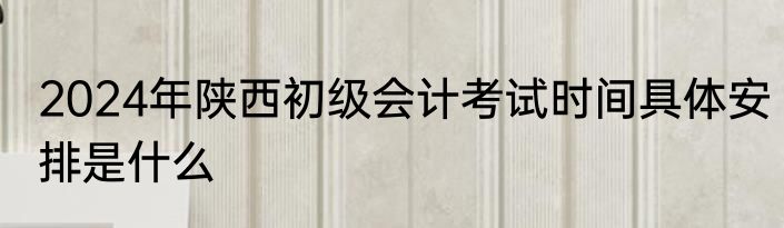 2024年陕西初级会计考试时间具体安排是什么