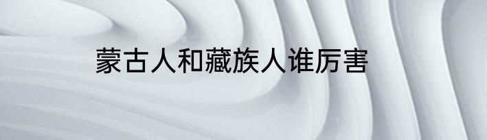 蒙古人和藏族人谁厉害