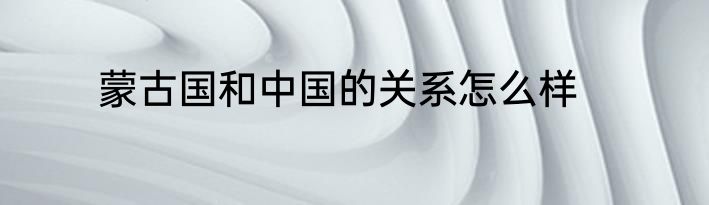 蒙古国和中国的关系怎么样