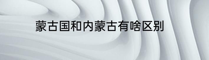 蒙古国和内蒙古有啥区别