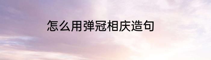 怎么用弹冠相庆造句