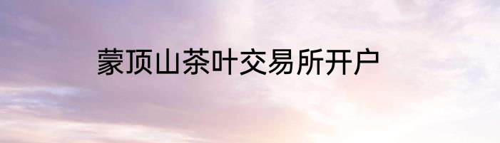 蒙顶山茶叶交易所开户