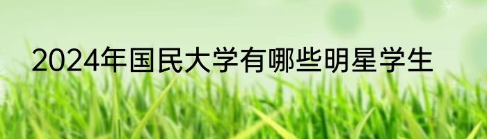 2024年国民大学有哪些明星学生