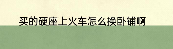 买的硬座上火车怎么换卧铺啊
