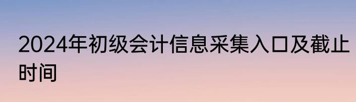 2024年初级会计信息采集入口及截止时间