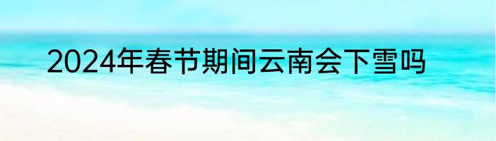 2024年春节期间云南会下雪吗