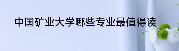 中国矿业大学哪些专业最值得读