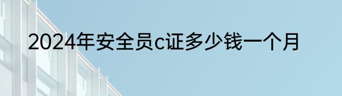 2024年安全员c证多少钱一个月