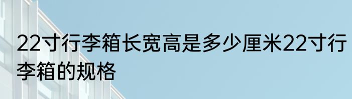 22寸行李箱长宽高是多少厘米22寸行李箱的规格