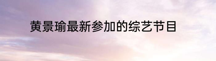 黄景瑜最新参加的综艺节目