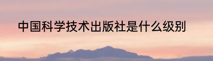 中国科学技术出版社是什么级别