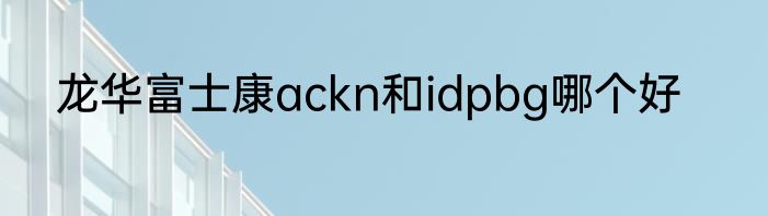 龙华富士康ackn和idpbg哪个好