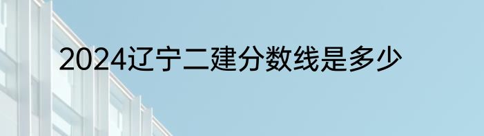 2024辽宁二建分数线是多少