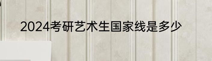 2024考研艺术生国家线是多少