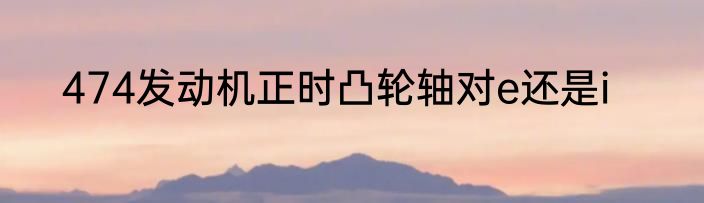 474发动机正时凸轮轴对e还是i