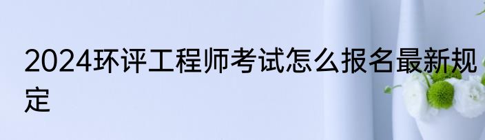 2024环评工程师考试怎么报名最新规定
