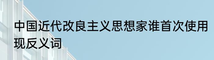 中国近代改良主义思想家谁首次使用现反义词
