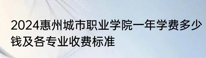 2024惠州城市职业学院一年学费多少钱及各专业收费标准