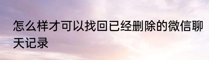 怎么样才可以找回已经删除的微信聊天记录