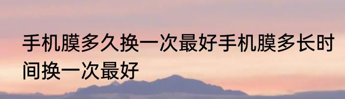 手机膜多久换一次最好手机膜多长时间换一次最好