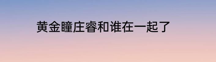 黄金瞳庄睿和谁在一起了