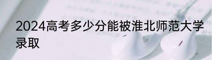 2024高考多少分能被淮北师范大学录取