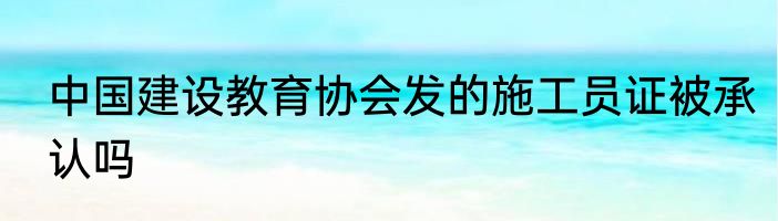 中国建设教育协会发的施工员证被承认吗
