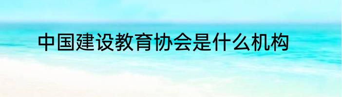中国建设教育协会是什么机构