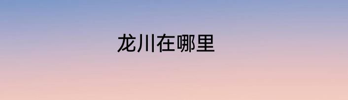 龙川在哪里