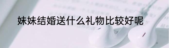妹妹结婚送什么礼物比较好呢