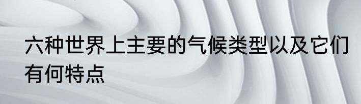 六种世界上主要的气候类型以及它们有何特点