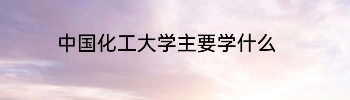 中国化工大学主要学什么