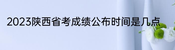 2023陕西省考成绩公布时间是几点