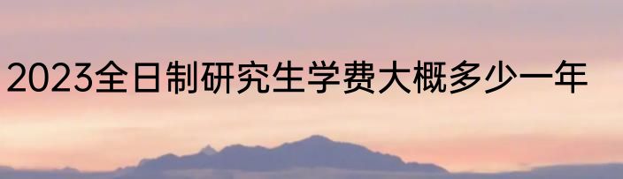 2023全日制研究生学费大概多少一年