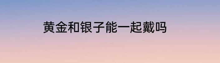 黄金和银子能一起戴吗