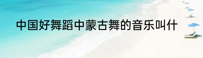 中国好舞蹈中蒙古舞的音乐叫什